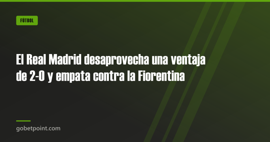 El Real Madrid desaprovecha una ventaja de 2-0 y empata contra la Fiorentina · gobetpoint.com